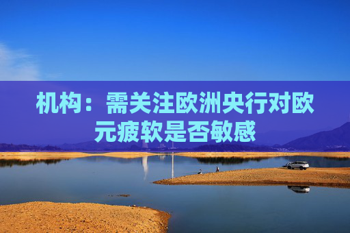 机构：需关注欧洲央行对欧元疲软是否敏感