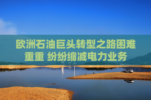 欧洲石油巨头转型之路困难重重 纷纷缩减电力业务