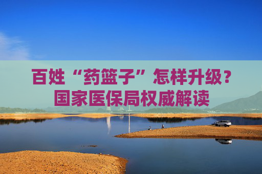 百姓“药篮子”怎样升级？国家医保局权威解读
