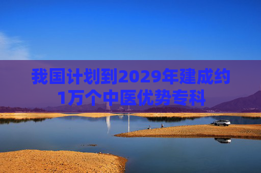 我国计划到2029年建成约1万个中医优势专科