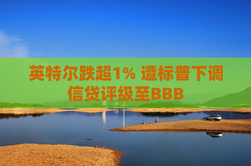 英特尔跌超1% 遭标普下调信贷评级至BBB