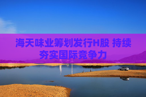 海天味业筹划发行H股 持续夯实国际竞争力