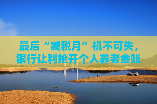 最后“减税月”机不可失，银行让利抢开个人养老金账户