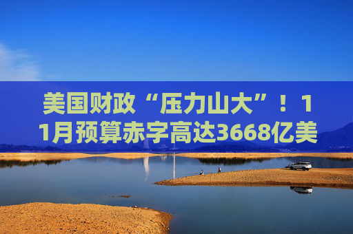 美国财政“压力山大”！11月预算赤字高达3668亿美元，同比激增17%