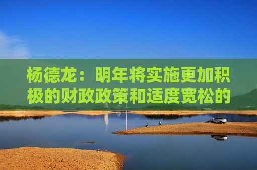杨德龙：明年将实施更加积极的财政政策和适度宽松的货币政策 对经济复苏和楼市股市回暖意义重大