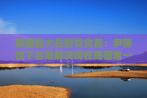 韩国最大在野党党首：尹锡悦下台是解决现在局面唯一办法