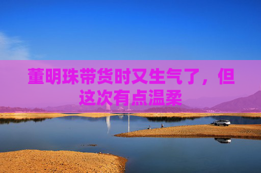 董明珠带货时又生气了，但这次有点温柔