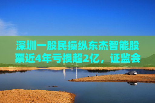 深圳一股民操纵东杰智能股票近4年亏损超2亿，证监会：罚款200万元