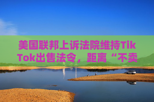 美国联邦上诉法院维持TikTok出售法令，距离“不卖就禁”不足两个月
