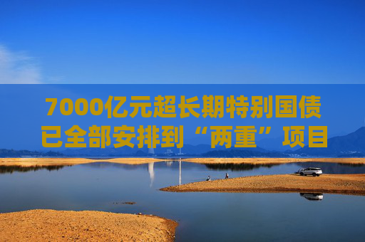 7000亿元超长期特别国债已全部安排到“两重”项目 正加快实施