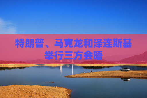 特朗普、马克龙和泽连斯基举行三方会晤