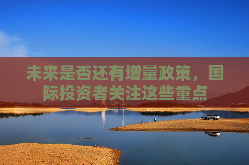 未来是否还有增量政策，国际投资者关注这些重点