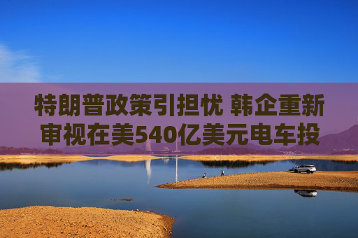 特朗普政策引担忧 韩企重新审视在美540亿美元电车投资计划