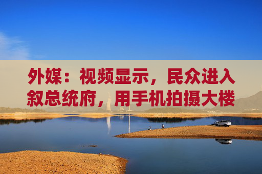 外媒：视频显示，民众进入叙总统府，用手机拍摄大楼内部情况