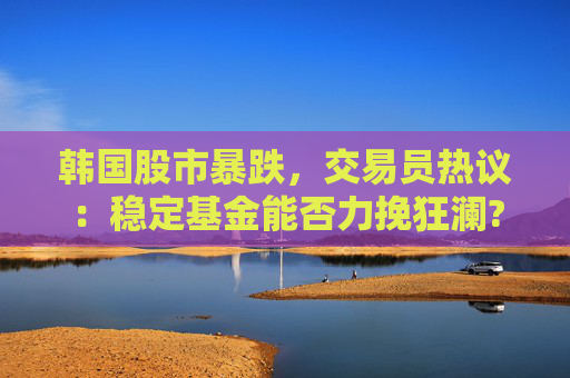 韩国股市暴跌，交易员热议：稳定基金能否力挽狂澜?