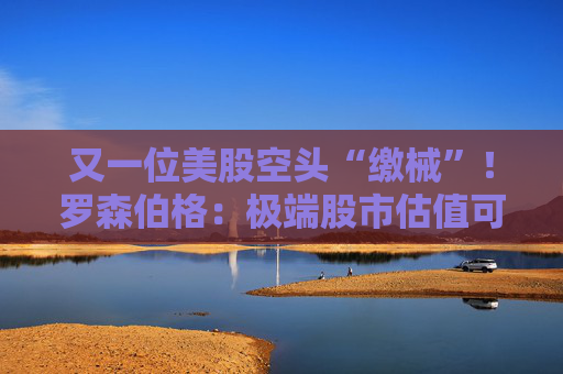 又一位美股空头“缴械”！罗森伯格：极端股市估值可能是合理的