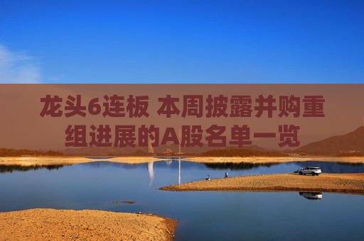 龙头6连板 本周披露并购重组进展的A股名单一览