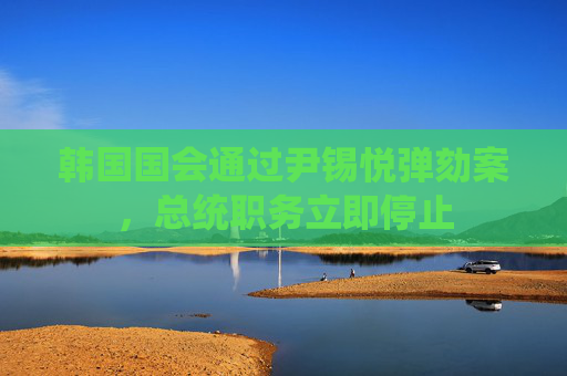 韩国国会通过尹锡悦弹劾案，总统职务立即停止