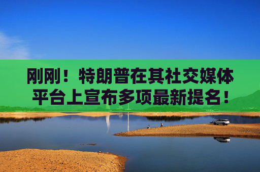 刚刚！特朗普在其社交媒体平台上宣布多项最新提名！