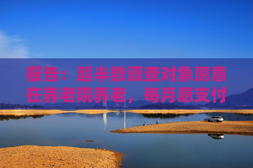 报告：超半数调查对象愿意在养老院养老，每月愿支付费用不超3000元