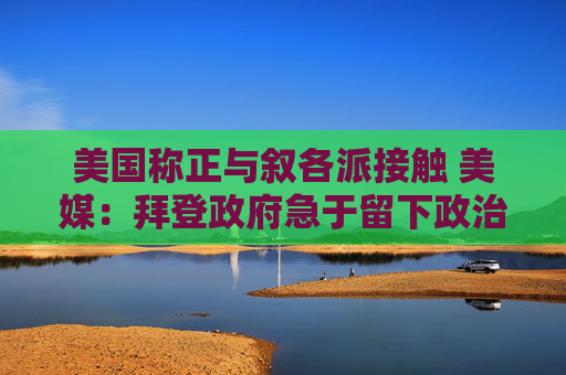 美国称正与叙各派接触 美媒：拜登政府急于留下政治遗产