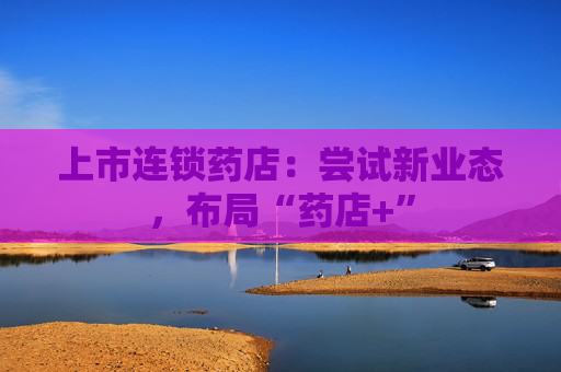 上市连锁药店：尝试新业态，布局“药店+”