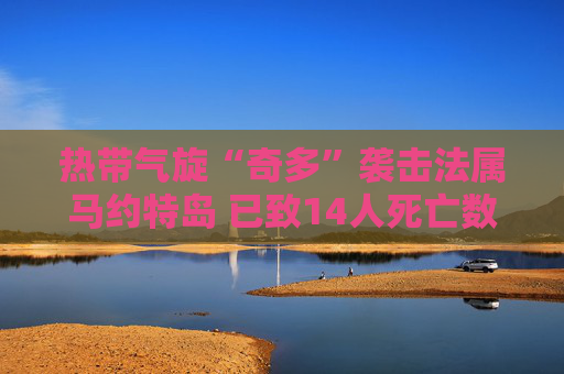 热带气旋“奇多”袭击法属马约特岛 已致14人死亡数百人受伤