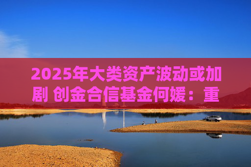 2025年大类资产波动或加剧 创金合信基金何媛：重视全球多元资产配置