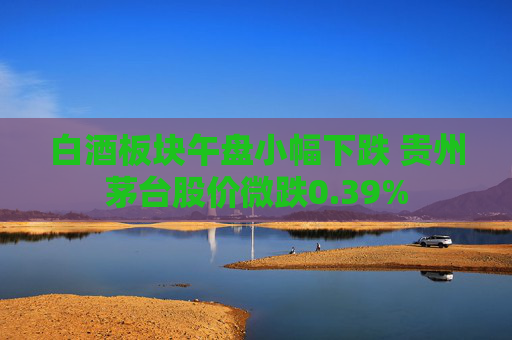 白酒板块午盘小幅下跌 贵州茅台股价微跌0.39%