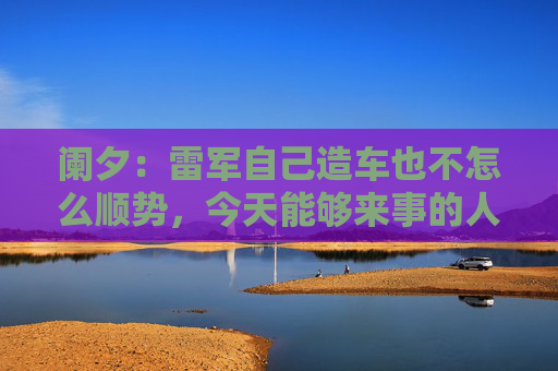 阑夕：雷军自己造车也不怎么顺势，今天能够来事的人，都是“肇事者”