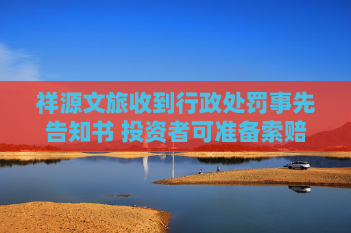 祥源文旅收到行政处罚事先告知书 投资者可准备索赔