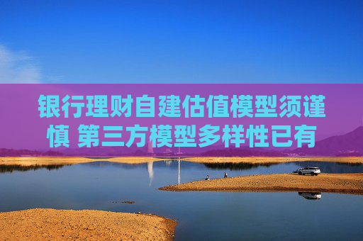 银行理财自建估值模型须谨慎 第三方模型多样性已有“新鲜血液”注入