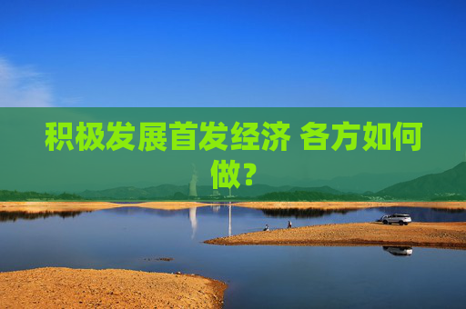 积极发展首发经济 各方如何做？