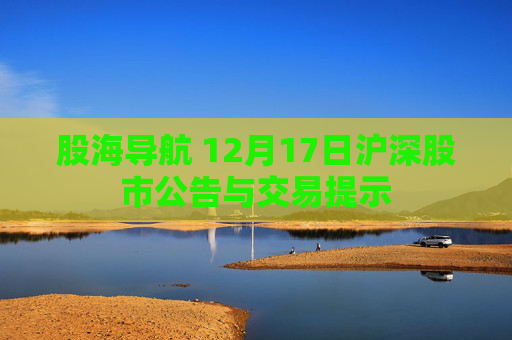 股海导航 12月17日沪深股市公告与交易提示