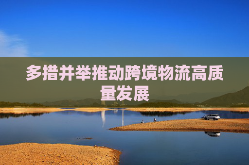 多措并举推动跨境物流高质量发展