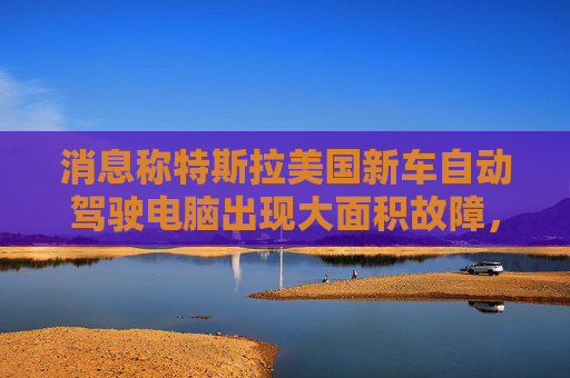 消息称特斯拉美国新车自动驾驶电脑出现大面积故障，致车辆多项功能无法使用