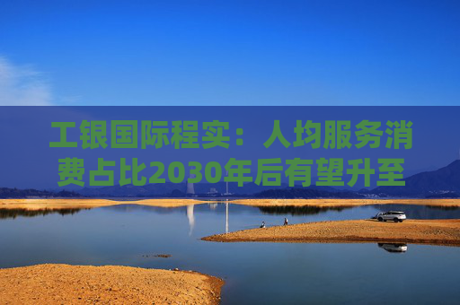 工银国际程实：人均服务消费占比2030年后有望升至50%以上