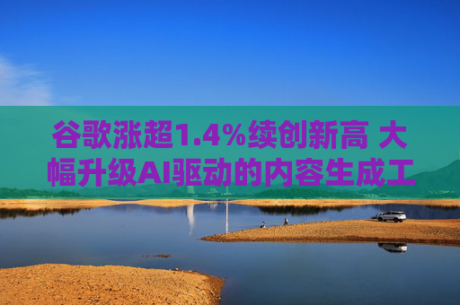 谷歌涨超1.4%续创新高 大幅升级AI驱动的内容生成工具