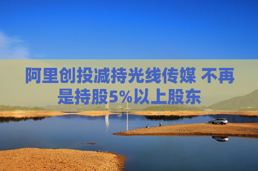 阿里创投减持光线传媒 不再是持股5%以上股东