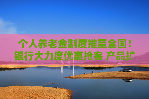 个人养老金制度推至全国！银行大力度优惠抢客 产品扩容能否减少空头账户？