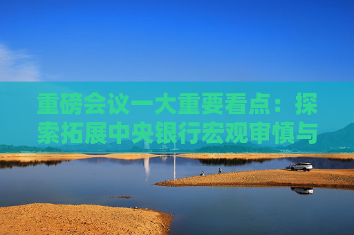 重磅会议一大重要看点：探索拓展中央银行宏观审慎与金融稳定功能