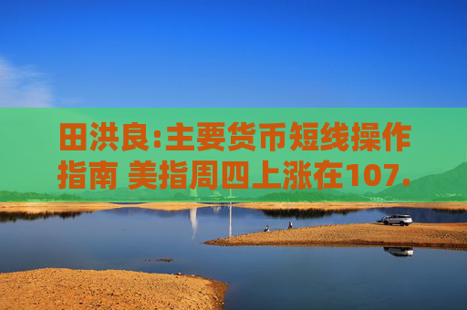 田洪良:主要货币短线操作指南 美指周四上涨在107.05之下遇阻
