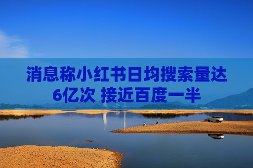 消息称小红书日均搜索量达6亿次 接近百度一半