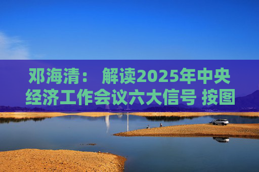 邓海清： 解读2025年中央经济工作会议六大信号 按图索骥做好明年投资！