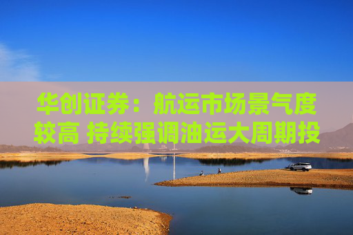 华创证券：航运市场景气度较高 持续强调油运大周期投资机会