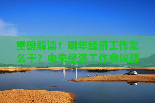 重磅解读！明年经济工作怎么干？中央经济工作会议部署这些重点任务→