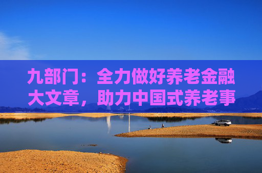 九部门：全力做好养老金融大文章，助力中国式养老事业