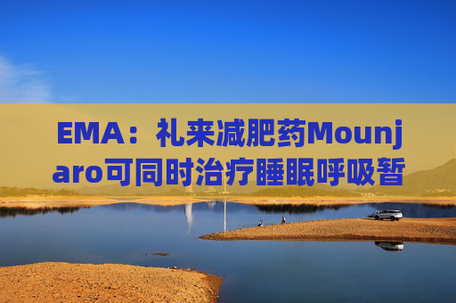 EMA：礼来减肥药Mounjaro可同时治疗睡眠呼吸暂停，无需额外适应证