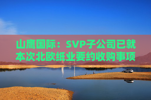 山鹰国际：SVP子公司已就本次北欧纸业要约收购事项获得了所有必要监管批准