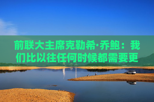 前联大主席克勒希·乔鲍：我们比以往任何时候都需要更有效的多边主义
